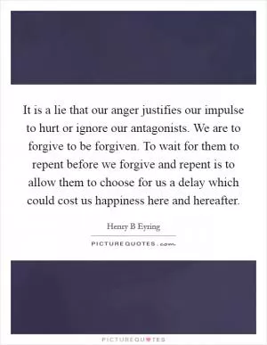It is a lie that our anger justifies our impulse to hurt or ignore our antagonists. We are to forgive to be forgiven. To wait for them to repent before we forgive and repent is to allow them to choose for us a delay which could cost us happiness here and hereafter Picture Quote #1