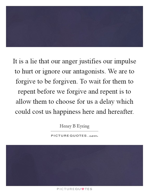 It is a lie that our anger justifies our impulse to hurt or ignore our antagonists. We are to forgive to be forgiven. To wait for them to repent before we forgive and repent is to allow them to choose for us a delay which could cost us happiness here and hereafter. Picture Quote #1