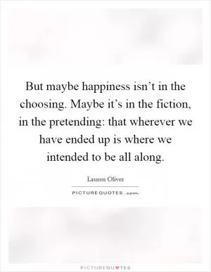 But maybe happiness isn’t in the choosing. Maybe it’s in the fiction, in the pretending: that wherever we have ended up is where we intended to be all along Picture Quote #1