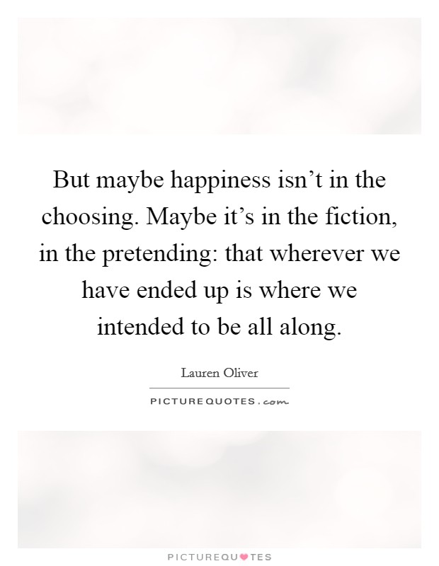 But maybe happiness isn't in the choosing. Maybe it's in the fiction, in the pretending: that wherever we have ended up is where we intended to be all along. Picture Quote #1