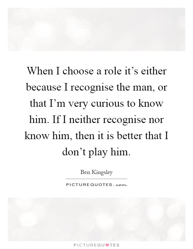 When I choose a role it's either because I recognise the man, or that I'm very curious to know him. If I neither recognise nor know him, then it is better that I don't play him. Picture Quote #1