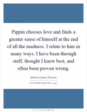 Pippin chooses love and finds a greater sense of himself at the end of all the madness. I relate to him in many ways. I have been through stuff, thought I knew best, and often been proven wrong Picture Quote #1