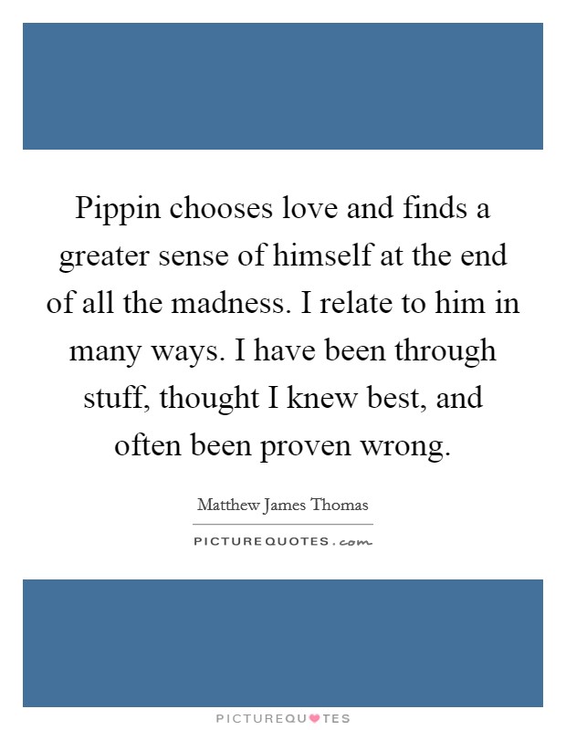 Pippin chooses love and finds a greater sense of himself at the end of all the madness. I relate to him in many ways. I have been through stuff, thought I knew best, and often been proven wrong. Picture Quote #1