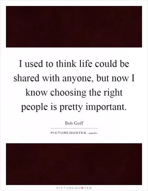 I used to think life could be shared with anyone, but now I know choosing the right people is pretty important Picture Quote #1