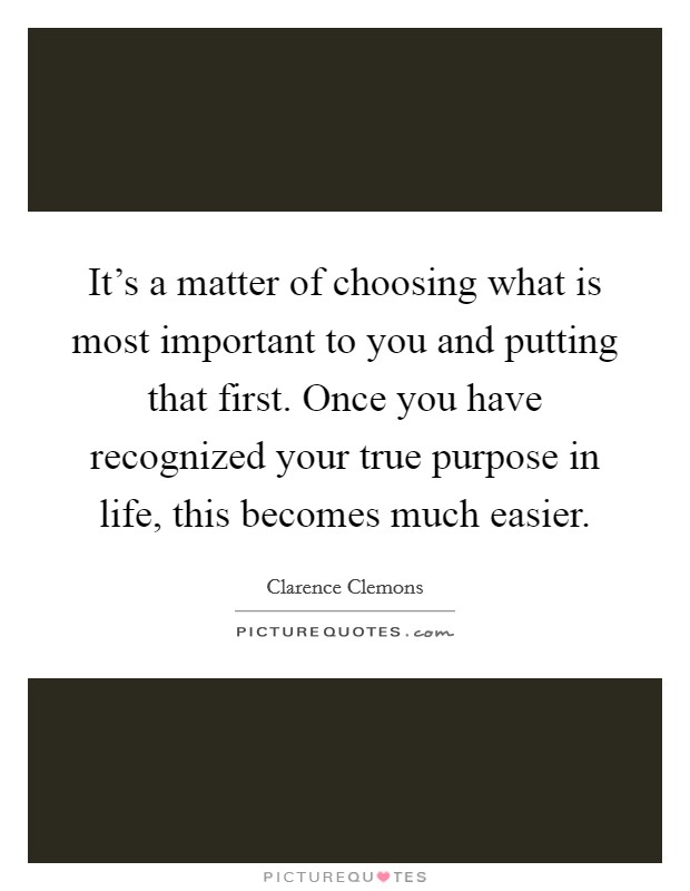 It's a matter of choosing what is most important to you and putting that first. Once you have recognized your true purpose in life, this becomes much easier. Picture Quote #1