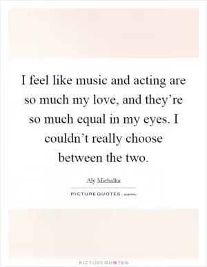 I feel like music and acting are so much my love, and they’re so much equal in my eyes. I couldn’t really choose between the two Picture Quote #1