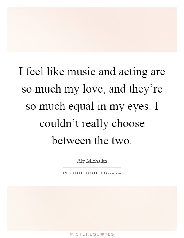 I feel like music and acting are so much my love, and they're so much equal in my eyes. I couldn't really choose between the two. Picture Quote #1