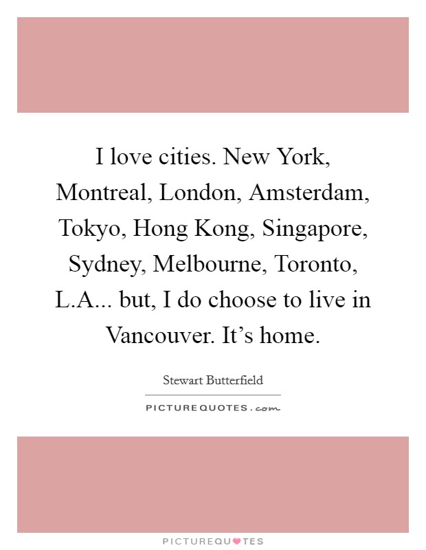 I love cities. New York, Montreal, London, Amsterdam, Tokyo, Hong Kong, Singapore, Sydney, Melbourne, Toronto, L.A... but, I do choose to live in Vancouver. It's home. Picture Quote #1
