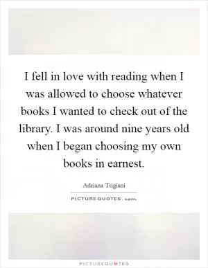 I fell in love with reading when I was allowed to choose whatever books I wanted to check out of the library. I was around nine years old when I began choosing my own books in earnest Picture Quote #1