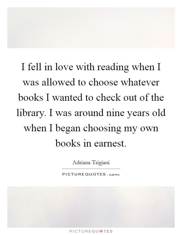 I fell in love with reading when I was allowed to choose whatever books I wanted to check out of the library. I was around nine years old when I began choosing my own books in earnest. Picture Quote #1