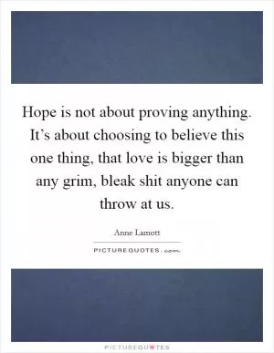 Hope is not about proving anything. It’s about choosing to believe this one thing, that love is bigger than any grim, bleak shit anyone can throw at us Picture Quote #1