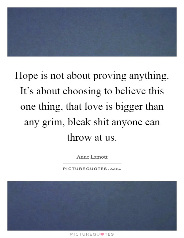 Hope is not about proving anything. It's about choosing to believe this one thing, that love is bigger than any grim, bleak shit anyone can throw at us. Picture Quote #1