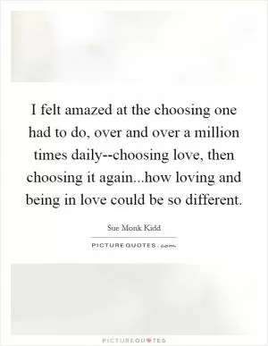 I felt amazed at the choosing one had to do, over and over a million times daily--choosing love, then choosing it again...how loving and being in love could be so different Picture Quote #1