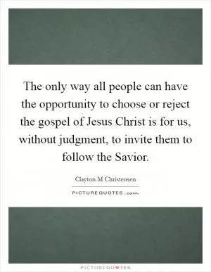 The only way all people can have the opportunity to choose or reject the gospel of Jesus Christ is for us, without judgment, to invite them to follow the Savior Picture Quote #1