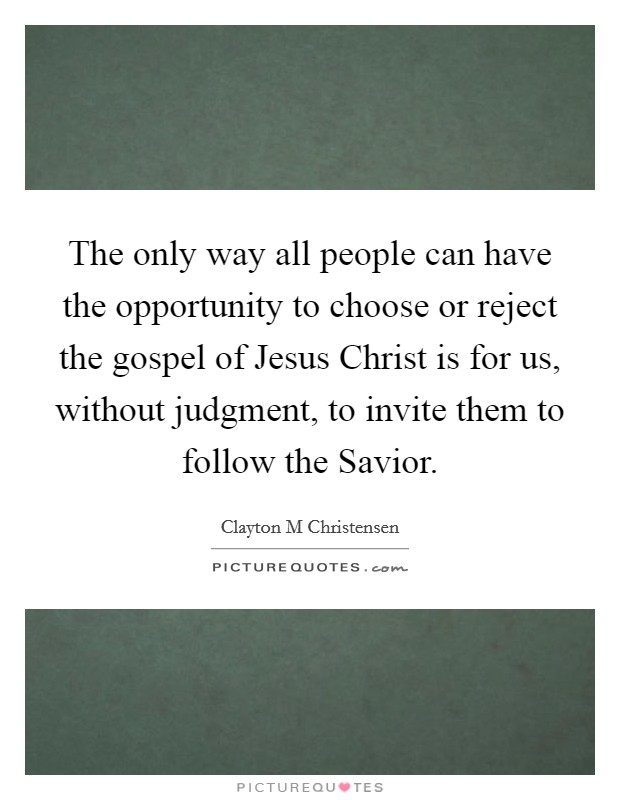The only way all people can have the opportunity to choose or reject the gospel of Jesus Christ is for us, without judgment, to invite them to follow the Savior. Picture Quote #1