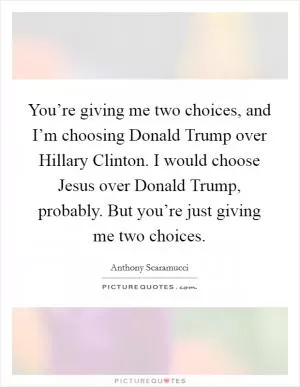 You’re giving me two choices, and I’m choosing Donald Trump over Hillary Clinton. I would choose Jesus over Donald Trump, probably. But you’re just giving me two choices Picture Quote #1