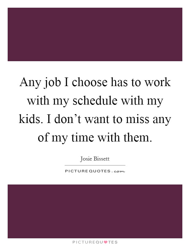 Any job I choose has to work with my schedule with my kids. I don't want to miss any of my time with them. Picture Quote #1