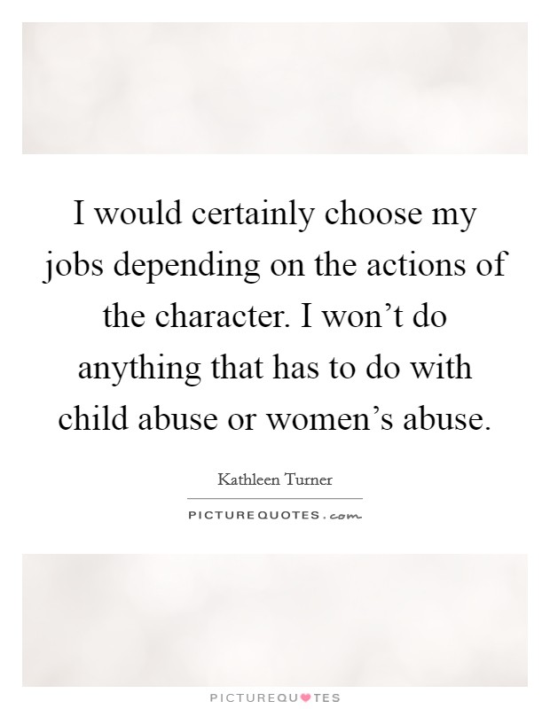 I would certainly choose my jobs depending on the actions of the character. I won't do anything that has to do with child abuse or women's abuse. Picture Quote #1