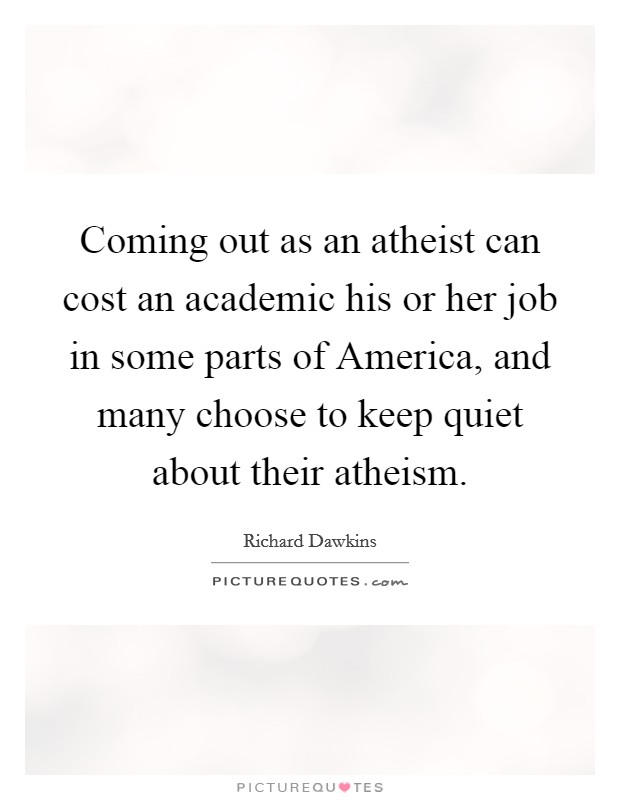 Coming out as an atheist can cost an academic his or her job in some parts of America, and many choose to keep quiet about their atheism. Picture Quote #1