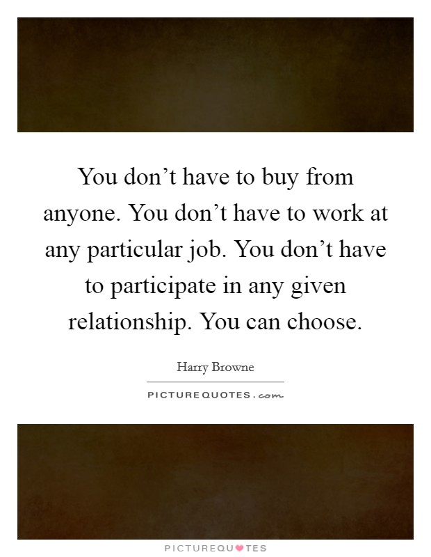 You don't have to buy from anyone. You don't have to work at any particular job. You don't have to participate in any given relationship. You can choose. Picture Quote #1