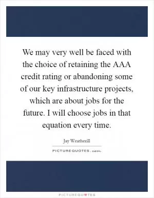 We may very well be faced with the choice of retaining the AAA credit rating or abandoning some of our key infrastructure projects, which are about jobs for the future. I will choose jobs in that equation every time Picture Quote #1