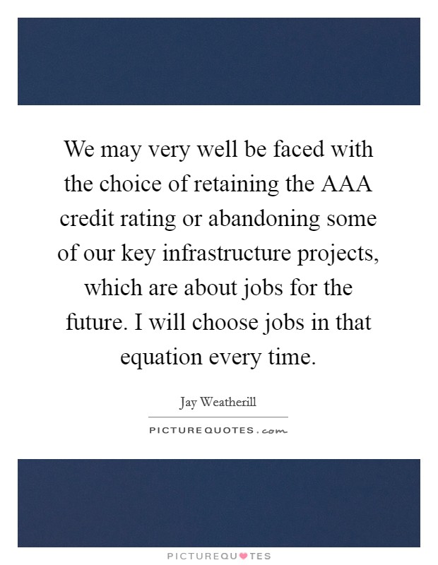 We may very well be faced with the choice of retaining the AAA credit rating or abandoning some of our key infrastructure projects, which are about jobs for the future. I will choose jobs in that equation every time. Picture Quote #1