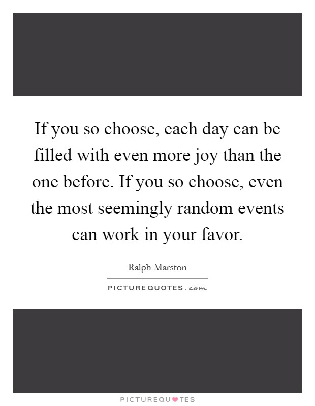 If you so choose, each day can be filled with even more joy than the one before. If you so choose, even the most seemingly random events can work in your favor. Picture Quote #1