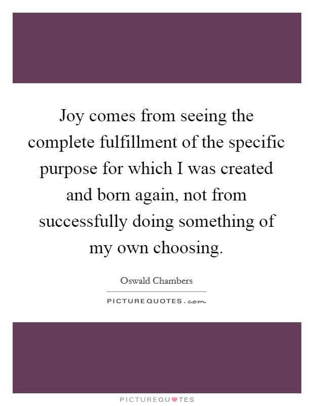 Joy comes from seeing the complete fulfillment of the specific purpose for which I was created and born again, not from successfully doing something of my own choosing. Picture Quote #1
