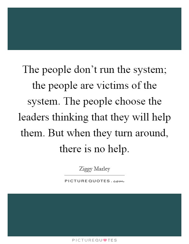 The people don't run the system; the people are victims of the system. The people choose the leaders thinking that they will help them. But when they turn around, there is no help. Picture Quote #1