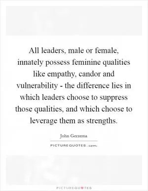 All leaders, male or female, innately possess feminine qualities like empathy, candor and vulnerability - the difference lies in which leaders choose to suppress those qualities, and which choose to leverage them as strengths Picture Quote #1