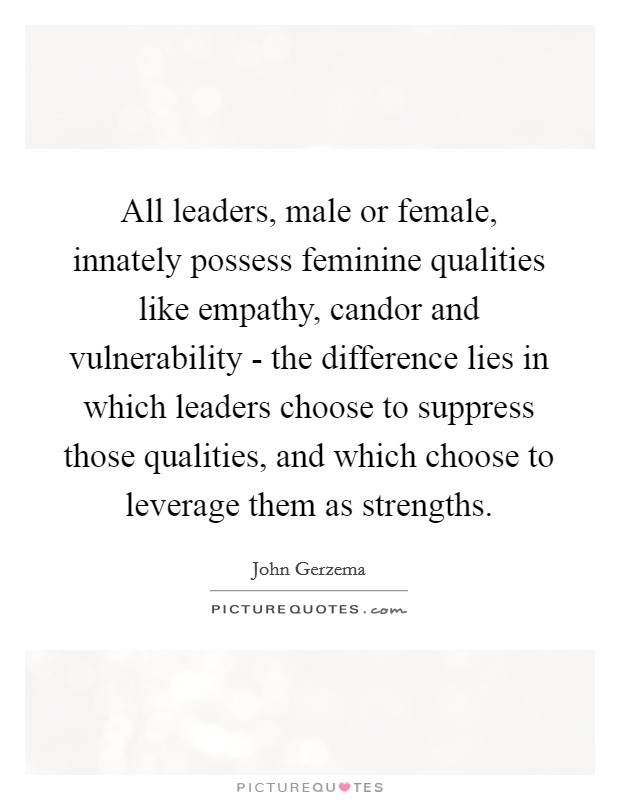 All leaders, male or female, innately possess feminine qualities like empathy, candor and vulnerability - the difference lies in which leaders choose to suppress those qualities, and which choose to leverage them as strengths. Picture Quote #1