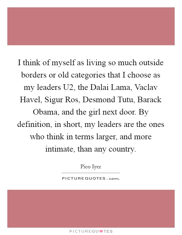 I think of myself as living so much outside borders or old categories that I choose as my leaders U2, the Dalai Lama, Vaclav Havel, Sigur Ros, Desmond Tutu, Barack Obama, and the girl next door. By definition, in short, my leaders are the ones who think in terms larger, and more intimate, than any country. Picture Quote #1