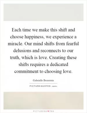 Each time we make this shift and choose happiness, we experience a miracle. Our mind shifts from fearful delusions and reconnects to our truth, which is love. Creating these shifts requires a dedicated commitment to choosing love Picture Quote #1