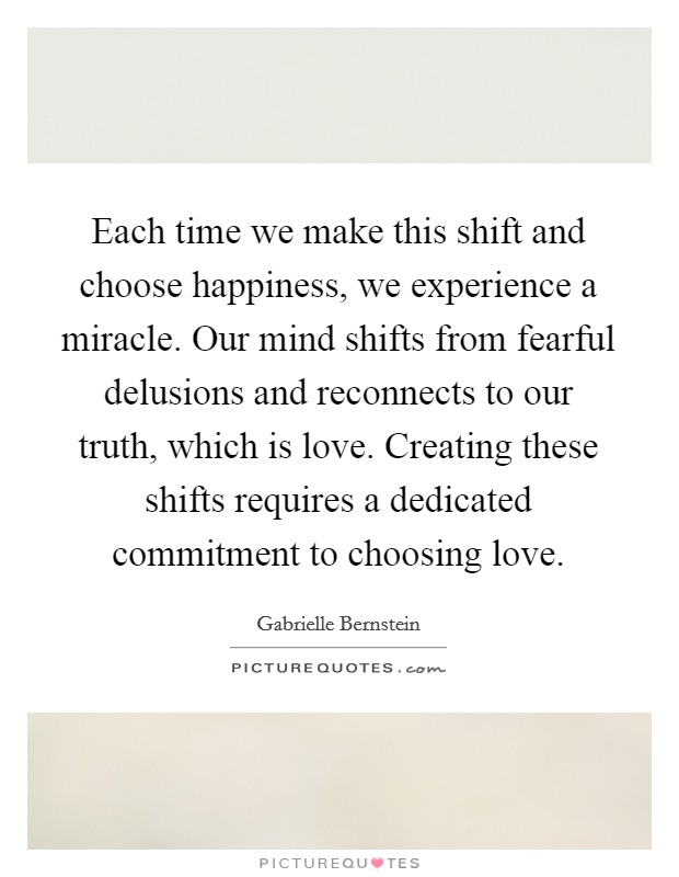Each time we make this shift and choose happiness, we experience a miracle. Our mind shifts from fearful delusions and reconnects to our truth, which is love. Creating these shifts requires a dedicated commitment to choosing love. Picture Quote #1