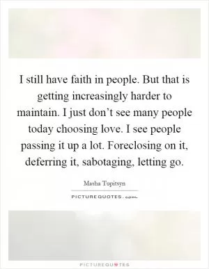 I still have faith in people. But that is getting increasingly harder to maintain. I just don’t see many people today choosing love. I see people passing it up a lot. Foreclosing on it, deferring it, sabotaging, letting go Picture Quote #1