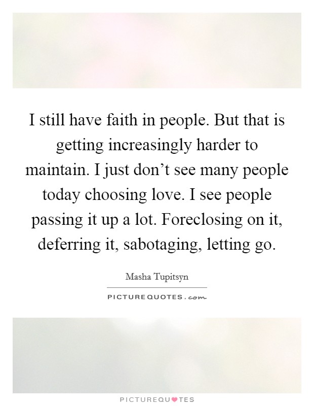 I still have faith in people. But that is getting increasingly harder to maintain. I just don't see many people today choosing love. I see people passing it up a lot. Foreclosing on it, deferring it, sabotaging, letting go. Picture Quote #1
