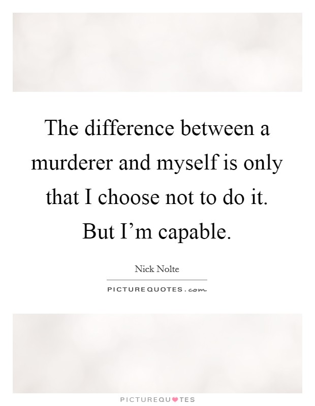 The difference between a murderer and myself is only that I choose not to do it. But I'm capable. Picture Quote #1