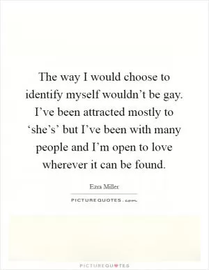 The way I would choose to identify myself wouldn’t be gay. I’ve been attracted mostly to ‘she’s’ but I’ve been with many people and I’m open to love wherever it can be found Picture Quote #1