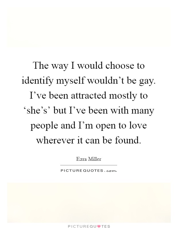 The way I would choose to identify myself wouldn't be gay. I've been attracted mostly to ‘she's' but I've been with many people and I'm open to love wherever it can be found. Picture Quote #1