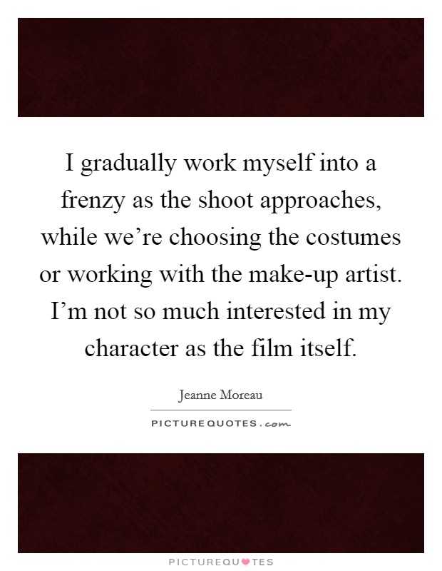 I gradually work myself into a frenzy as the shoot approaches, while we're choosing the costumes or working with the make-up artist. I'm not so much interested in my character as the film itself. Picture Quote #1