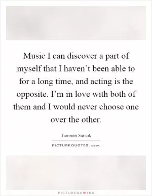 Music I can discover a part of myself that I haven’t been able to for a long time, and acting is the opposite. I’m in love with both of them and I would never choose one over the other Picture Quote #1