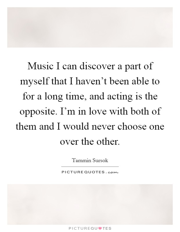 Music I can discover a part of myself that I haven't been able to for a long time, and acting is the opposite. I'm in love with both of them and I would never choose one over the other. Picture Quote #1