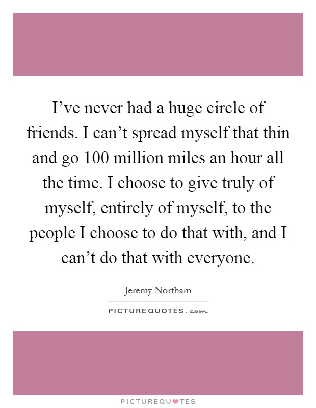 I've never had a huge circle of friends. I can't spread myself that thin and go 100 million miles an hour all the time. I choose to give truly of myself, entirely of myself, to the people I choose to do that with, and I can't do that with everyone. Picture Quote #1