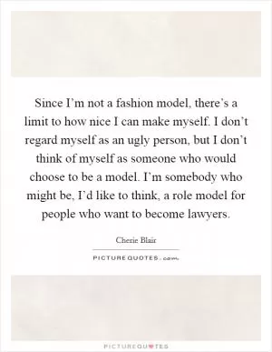 Since I’m not a fashion model, there’s a limit to how nice I can make myself. I don’t regard myself as an ugly person, but I don’t think of myself as someone who would choose to be a model. I’m somebody who might be, I’d like to think, a role model for people who want to become lawyers Picture Quote #1