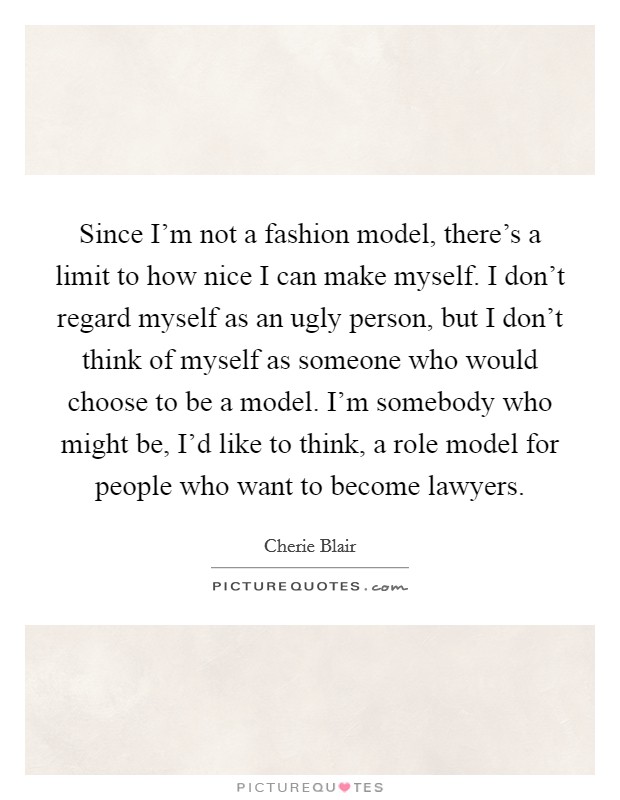 Since I'm not a fashion model, there's a limit to how nice I can make myself. I don't regard myself as an ugly person, but I don't think of myself as someone who would choose to be a model. I'm somebody who might be, I'd like to think, a role model for people who want to become lawyers. Picture Quote #1