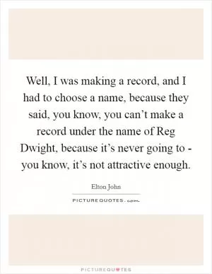 Well, I was making a record, and I had to choose a name, because they said, you know, you can’t make a record under the name of Reg Dwight, because it’s never going to - you know, it’s not attractive enough Picture Quote #1