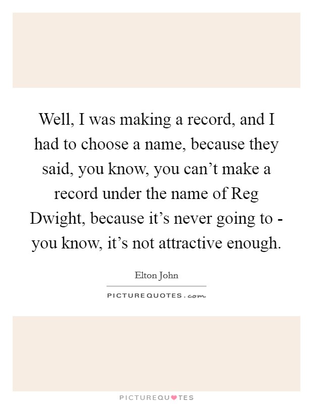 Well, I was making a record, and I had to choose a name, because they said, you know, you can't make a record under the name of Reg Dwight, because it's never going to - you know, it's not attractive enough. Picture Quote #1