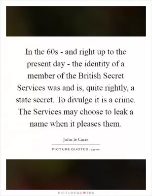 In the  60s - and right up to the present day - the identity of a member of the British Secret Services was and is, quite rightly, a state secret. To divulge it is a crime. The Services may choose to leak a name when it pleases them Picture Quote #1