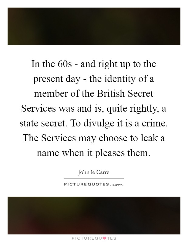 In the  60s - and right up to the present day - the identity of a member of the British Secret Services was and is, quite rightly, a state secret. To divulge it is a crime. The Services may choose to leak a name when it pleases them. Picture Quote #1