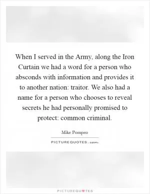 When I served in the Army, along the Iron Curtain we had a word for a person who absconds with information and provides it to another nation: traitor. We also had a name for a person who chooses to reveal secrets he had personally promised to protect: common criminal Picture Quote #1